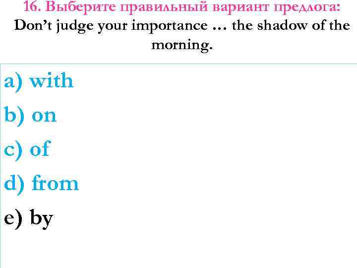 16. Выберите правильный вариант предлога: Don’t judge your importance … the shadow of the