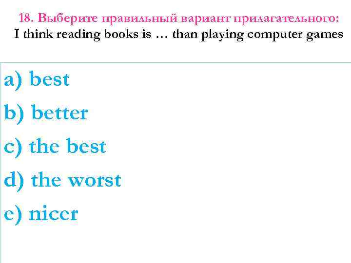 18. Выберите правильный вариант прилагательного: I think reading books is … than playing computer