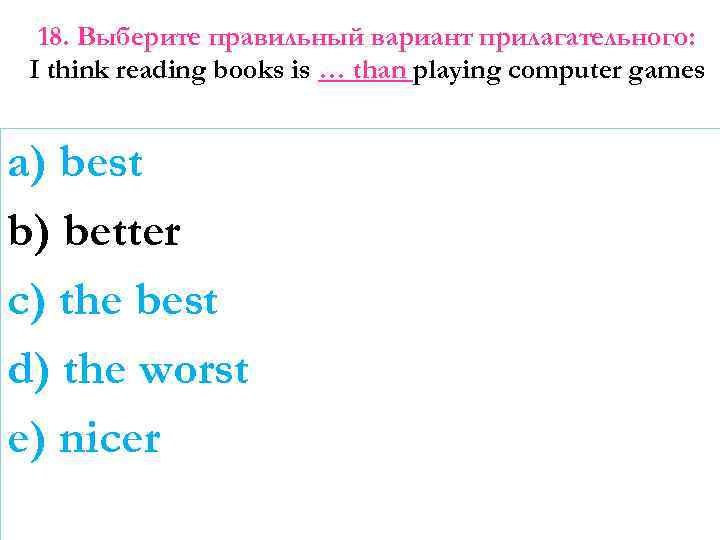 18. Выберите правильный вариант прилагательного: I think reading books is … than playing computer