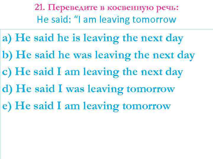 21. Переведите в косвенную речь: He said: “I am leaving tomorrow a) He said