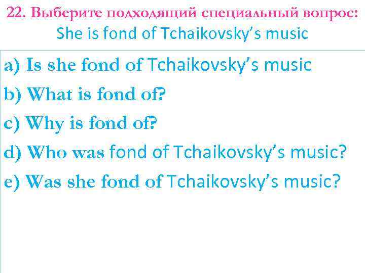 22. Выберите подходящий специальный вопрос: She is fond of Tchaikovsky’s music a) Is she