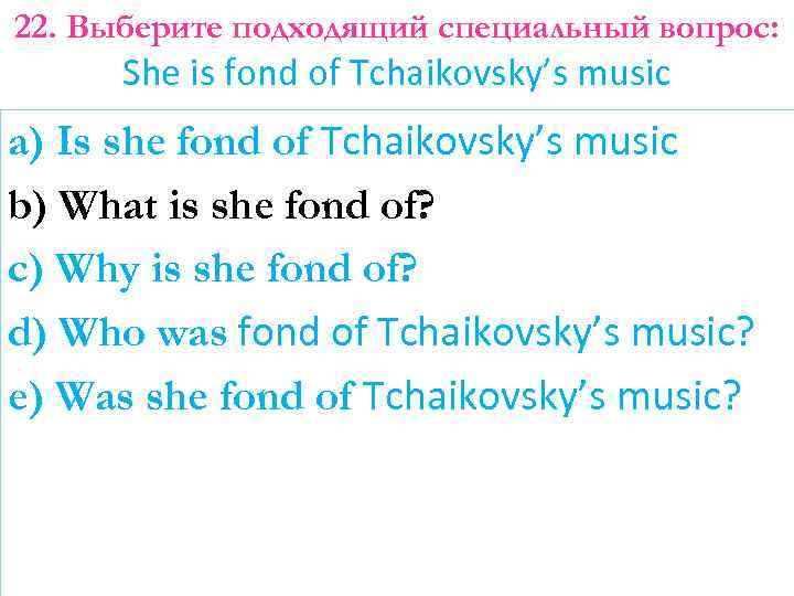 22. Выберите подходящий специальный вопрос: She is fond of Tchaikovsky’s music a) Is she