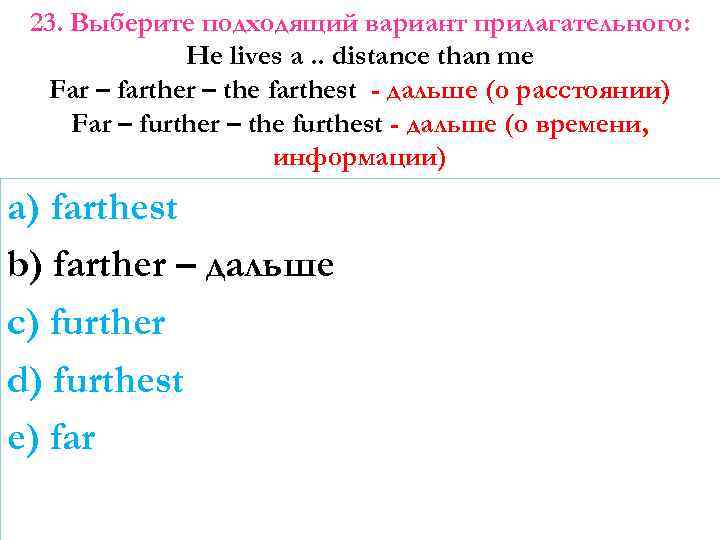 23. Выберите подходящий вариант прилагательного: He lives a. . distance than me Far –