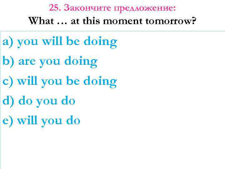 25. Закончите предложение: What … at this moment tomorrow? a) you will be doing