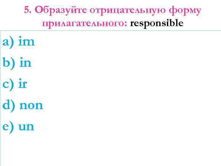 5. Образуйте отрицательную форму прилагательного: responsible a) im b) in c) ir d) non