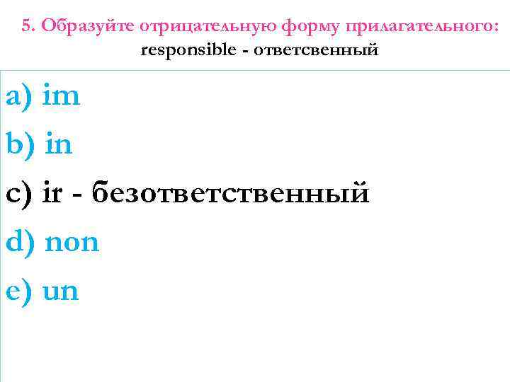 5. Образуйте отрицательную форму прилагательного: responsible - ответсвенный a) im b) in c) ir