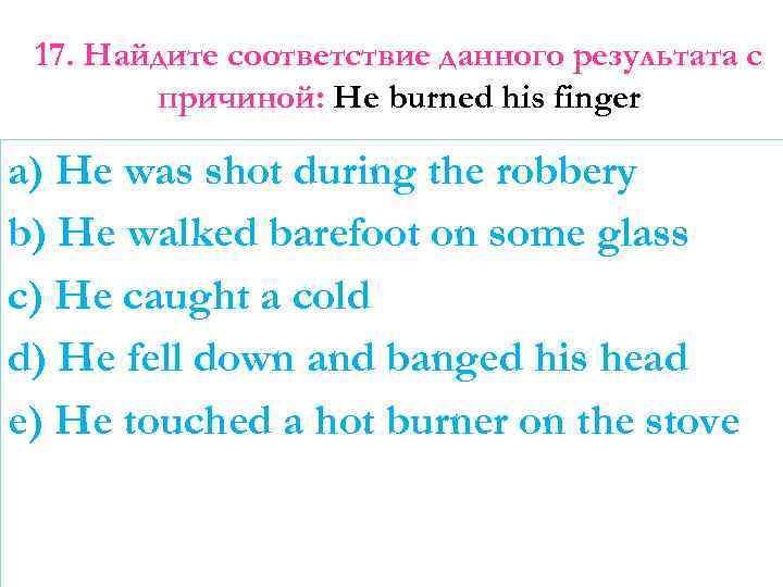 17. Найдите соответствие данного результата с причиной: He burned his finger a) He was