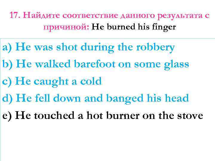 17. Найдите соответствие данного результата с причиной: He burned his finger a) He was