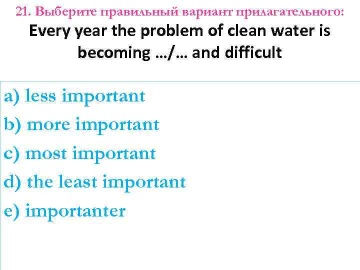 21. Выберите правильный вариант прилагательного: Every year the problem of clean water is becoming