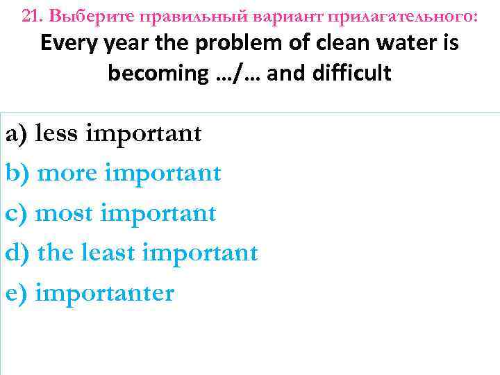 21. Выберите правильный вариант прилагательного: Every year the problem of clean water is becoming