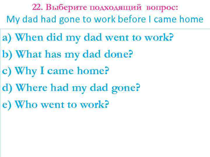 22. Выберите подходящий вопрос: My dad had gone to work before I came home