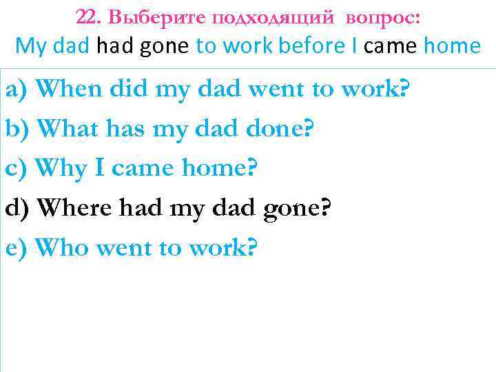 22. Выберите подходящий вопрос: My dad had gone to work before I came home