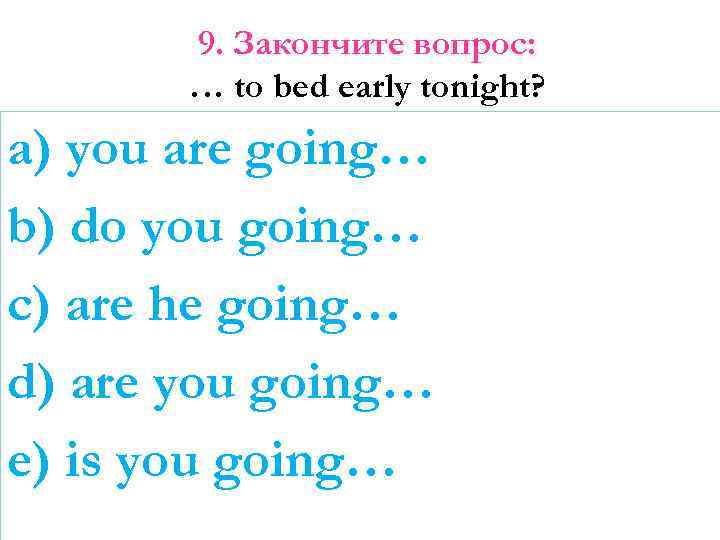 9. Закончите вопрос: … to bed early tonight? a) you are going… b) do