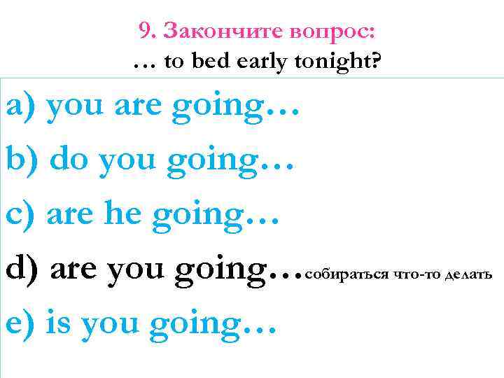 9. Закончите вопрос: … to bed early tonight? a) you are going… b) do