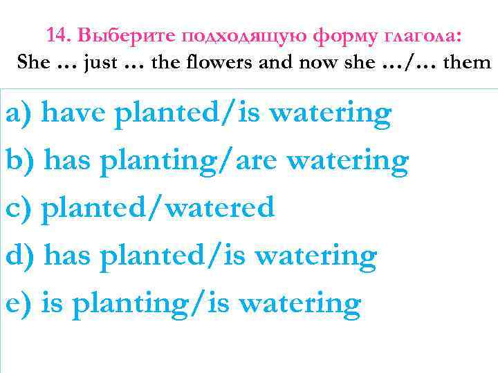 14. Выберите подходящую форму глагола: She … just … the flowers and now she