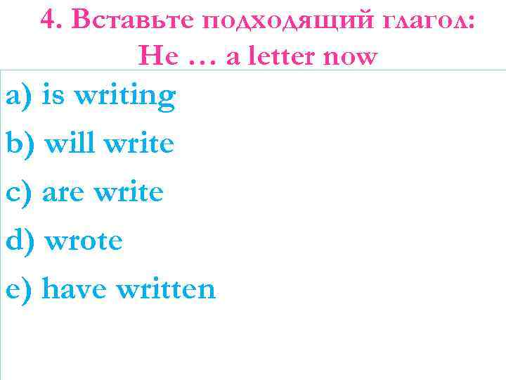 4. Вставьте подходящий глагол: He … a letter now a) is writing b) will