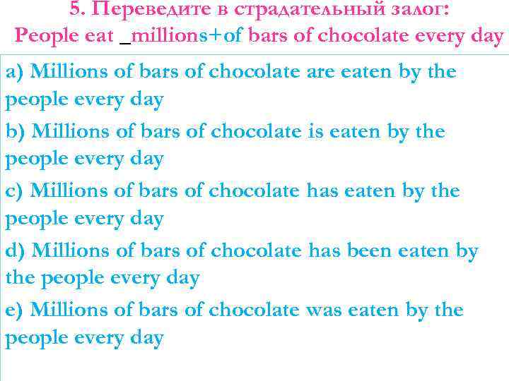 5. Переведите в страдательный залог: People eat _millions+of bars of chocolate every day a)