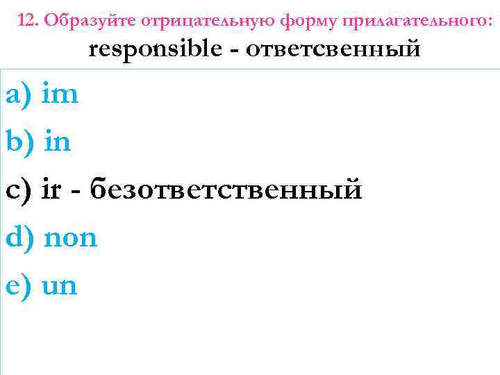 12. Образуйте отрицательную форму прилагательного: responsible - ответсвенный a) im b) in c) ir
