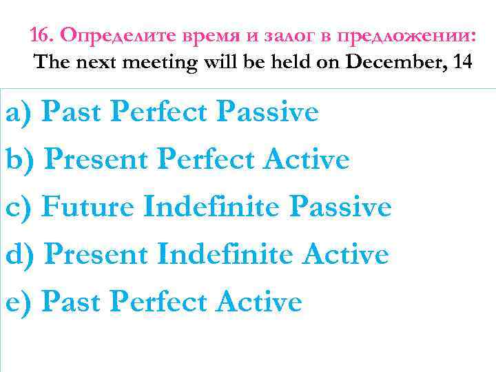 16. Определите время и залог в предложении: The next meeting will be held on