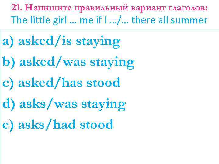 21. Напишите правильный вариант глаголов: The little girl … me if I …/… there