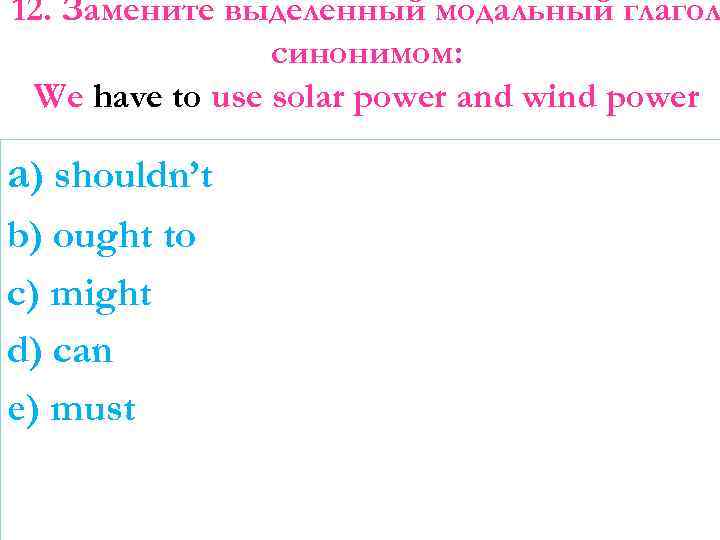 12. Замените выделенный модальный глагол синонимом: We have to use solar power and wind