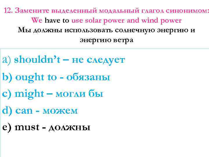 12. Замените выделенный модальный глагол синонимом: We have to use solar power and wind