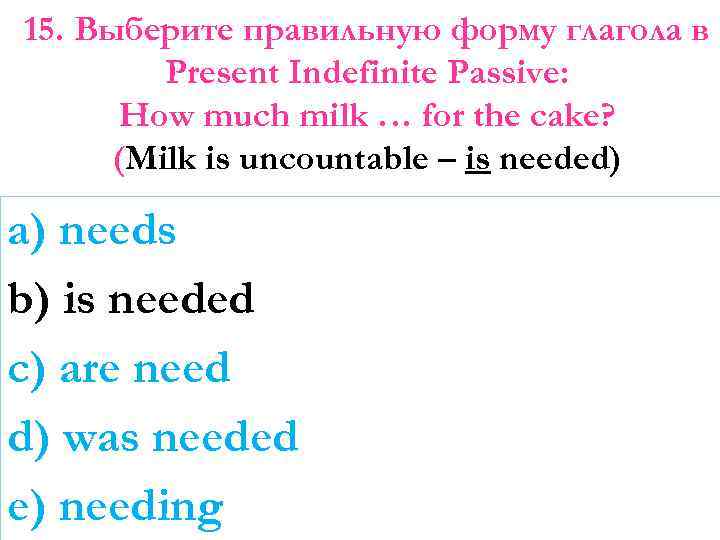 15. Выберите правильную форму глагола в Present Indefinite Passive: How much milk … for