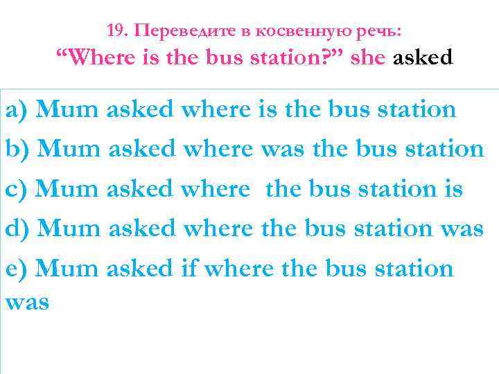 19. Переведите в косвенную речь: “Where is the bus station? ” she asked a)