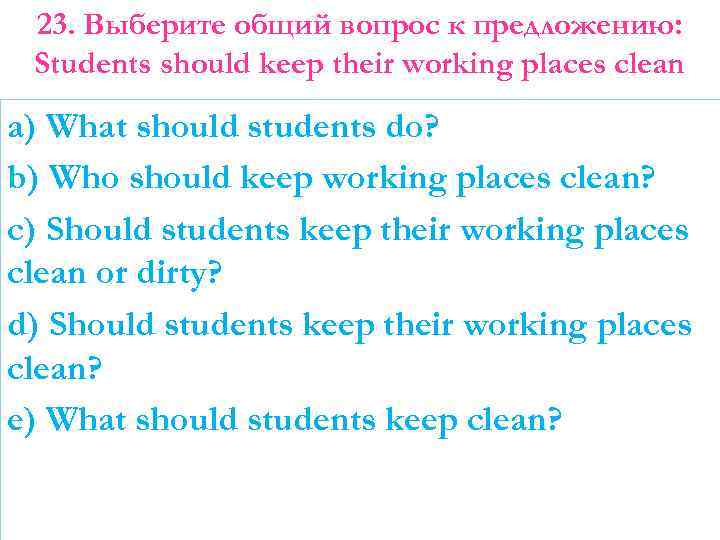 23. Выберите общий вопрос к предложению: Students should keep their working places clean a)