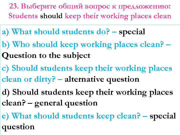 23. Выберите общий вопрос к предложению: Students should keep their working places clean a)