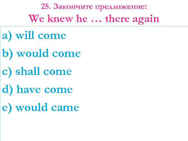 25. Закончите предложение: We knew he … there again a) will come b) would