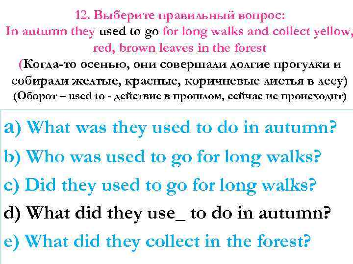 12. Выберите правильный вопрос: In autumn they used to go for long walks and