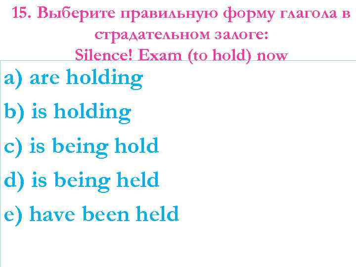 15. Выберите правильную форму глагола в страдательном залоге: Silence! Exam (to hold) now a)