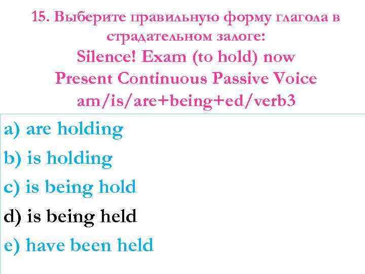 15. Выберите правильную форму глагола в страдательном залоге: Silence! Exam (to hold) now Present