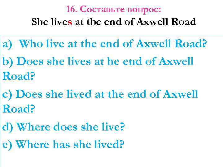 16. Составьте вопрос: She lives at the end of Axwell Road a) Who live
