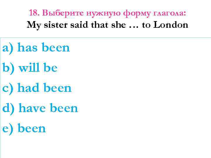 18. Выберите нужную форму глагола: My sister said that she … to London a)