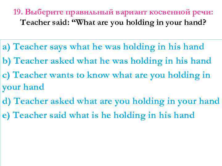 19. Выберите правильный вариант косвенной речи: Teacher said: “What are you holding in your