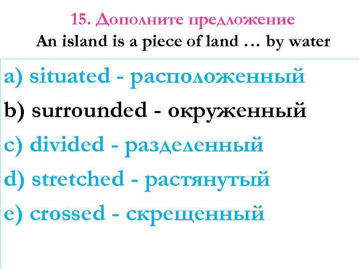 15. Дополните предложение An island is a piece of land … by water a)