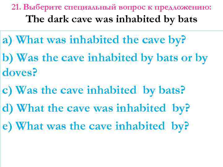 21. Выберите специальный вопрос к предложению: The dark cave was inhabited by bats a)