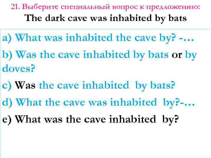 21. Выберите специальный вопрос к предложению: The dark cave was inhabited by bats a)