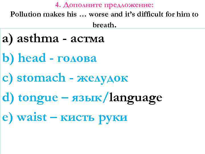 4. Дополните предложение: Pollution makes his … worse and it’s difficult for him to