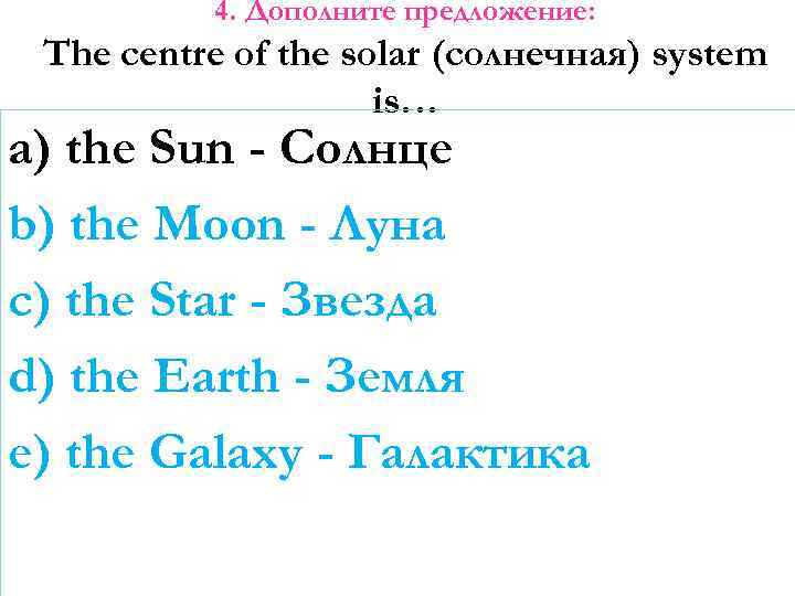 4. Дополните предложение: The centre of the solar (солнечная) system is… a) the Sun