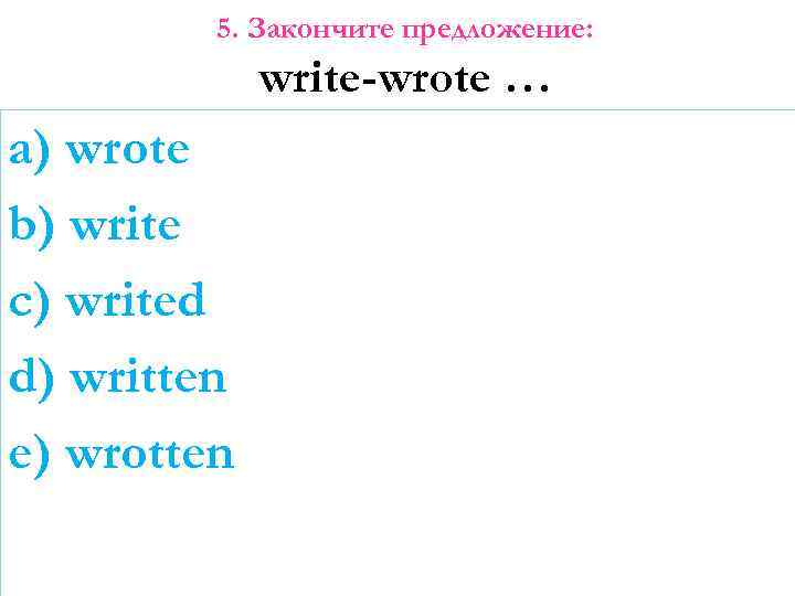 5. Закончите предложение: write-wrote … a) wrote b) write c) writed d) written e)