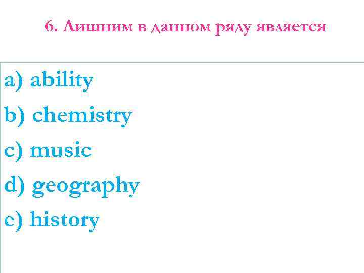 6. Лишним в данном ряду является a) ability b) chemistry c) music d) geography