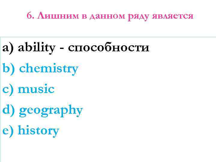 6. Лишним в данном ряду является a) ability - способности b) chemistry c) music