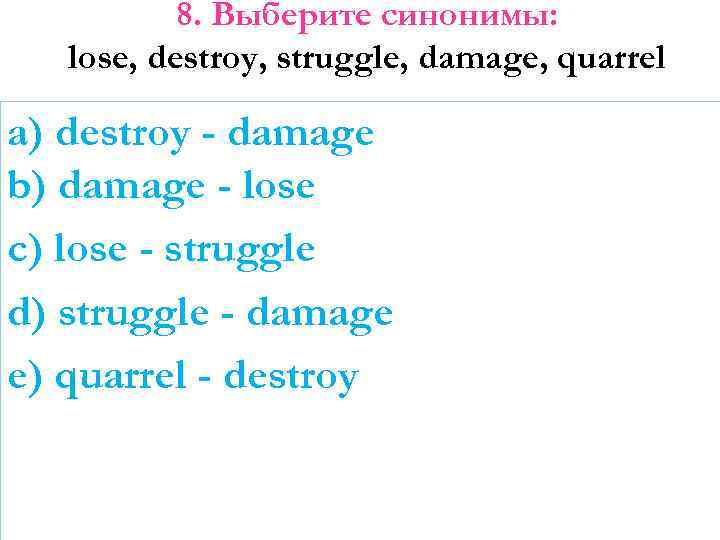 8. Выберите синонимы: lose, destroy, struggle, damage, quarrel a) destroy - damage b) damage