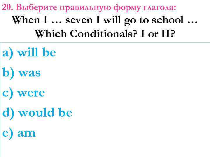 20. Выберите правильную форму глагола: When I … seven I will go to school