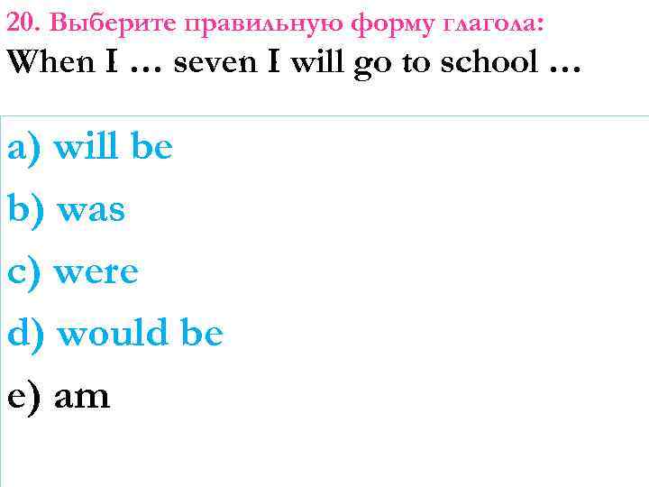 20. Выберите правильную форму глагола: When I … seven I will go to school