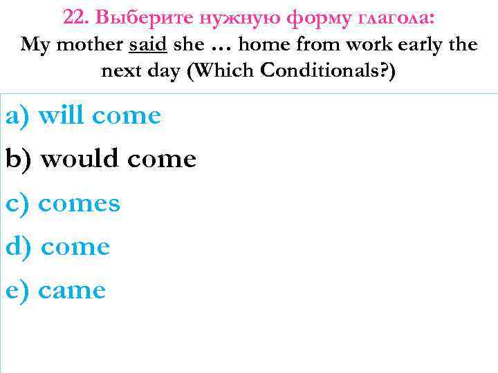 22. Выберите нужную форму глагола: My mother said she … home from work early