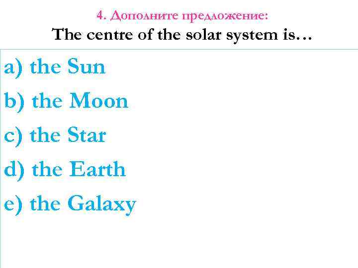 4. Дополните предложение: The centre of the solar system is… a) the Sun b)